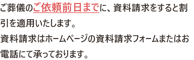 ご葬儀のご依頼前日までに、資料請求をすると割引を適用いたします。資料請求はホームページの資料請求フォームまたはお電話にて承っております。