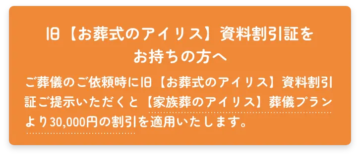 旧【お葬式のアイリス】資料割引証をお持ちの方へ　ご葬儀のご依頼時に旧【お葬式のアイリス】資料割引証をご提示いただくと【家族葬のアイリス】葬儀プランより30,000円の割引を摘要いたします。