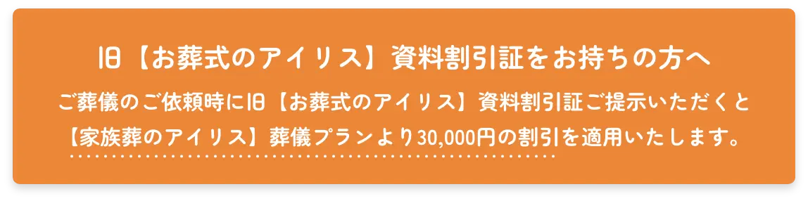 旧【お葬式のアイリス】資料割引証をお持ちの方へ　ご葬儀のご依頼時に旧【お葬式のアイリス】資料割引証をご提示いただくと【家族葬のアイリス】葬儀プランより30,000円の割引を摘要いたします。