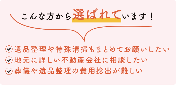 こんな方から選ばれています！ 遺品整理や特殊清掃もまとめてお願いしたい 地元に詳しい不動産会社に相談したい 葬儀や遺品整理の費用捻出が難しい