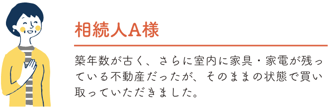 相続人A様 築年数が古く、さらに室内に家具・家電が残っている不動産だったが、そのままの状態で買い取っていただきました。