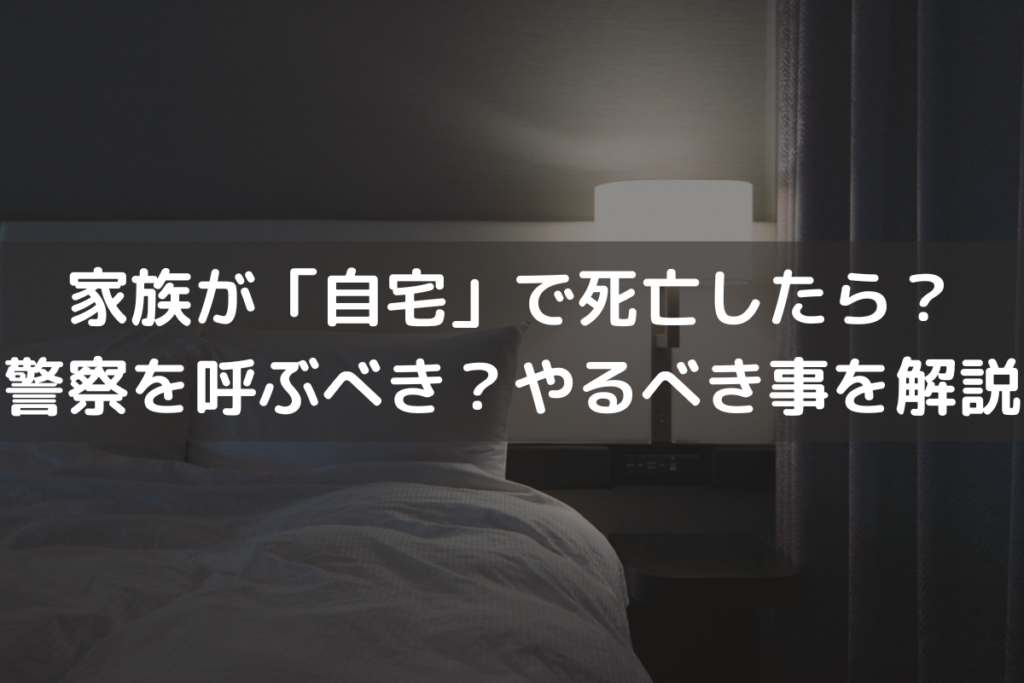 家族が「自宅」で死亡したら？警察を呼ぶべき？やるべきことをわかりやすく解説