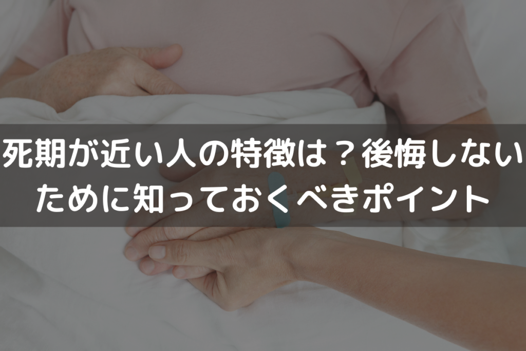 【2025】死期が近い人の特徴は？後悔しないために知っておくべきポイントを解説
